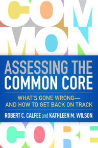Title: Assessing the Common Core: What's Gone Wrong--and How to Get Back on Track, Author: Robert C. Calfee PhD