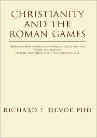 Title: Christianity and the Roman Games: The Paganization of Christians by Gladiators, Charioteers, Actors and Actresses From the First through the Fifth Centuries, A.D., Author: Richard F. DeVoe PhD