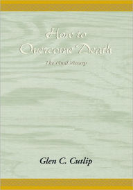 Title: How to Overcome Death: The Final Victory, Author: Dr. Glen Carl Cutlip Ph.D