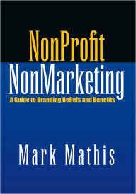 Title: NonProfit NonMarketing: A Guide to Branding Beliefs and Benefits, Author: Mark Mathis