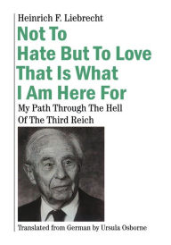Title: Not To Hate But To Love That Is What I Am Here For: My Path Through The Hell Of The Third Reich, Author: Heinrich F. Liebrecht