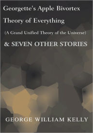 Title: Georgette's Apple Bivortex Theory of Everything (A Grand Unifired Theory of the Universe): And Seven Other Stories, Author: George William Kelly