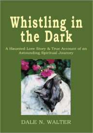 Title: Whistling in the Dark: A Haunted Love Story and True Account of an Astounding Spiritual Journey, Author: Dale N. Walter
