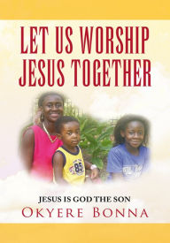 Title: LET US WORSHIP JESUS TOGETHER: JESUS IS GOD THE SON, Author: Okyere Bonna