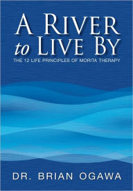 Title: A River to Live By: THE 12 LIFE PRINCIPLES OF MORITA THERAPY, Author: Dr. Brian Ogawa