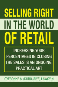 Title: Selling Right in the World of Retail: Increasing Your Percentages in Closing the Sales Is an Ongoing, Practical Art, Author: Oyeronke A. Lawoyin