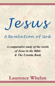 Title: Jesus A Revelation of God: A comparative study of the words of Jesus in the Bible & The Urantia Book: A comparative study of the words of Jesus in the Bible & The Urantic Book, Author: Laurence Whelan