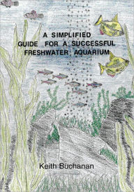 Title: A Simplified Guide For A Successful Freshwater Aquarium: The basic knowledge of setting up a Freshwater Aquarium, maintaining and conditioning, selecting fish, aquarium foods and disease control., Author: Keith Buchanan
