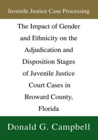 Title: Juvenile Justice Case Processing: The Impact of Gender and Ethnicity on the Adjudication and Disposition Stages of Juvenile Justice Court Cases in Broward County, Florida, Author: Donald G. Campbell