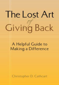 Title: The Lost Art of Giving Back: A Helpful Guide to Making a Difference, Author: Christopher D. Cathcart