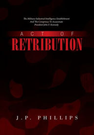 Title: ACT OF RETRIBUTION: The Military-Industrial-Intelligence Establishment And The Conspiracy To Assassinate President John F. Kennedy, Author: J.P. PHILLIPS