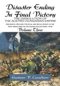 Title: Disaster Ending In Final Victory: THE DISSOLUTION OF THE AUSTRO-HUNGARIAN EMPIRE Volume III, Author: Gaetano V. Cavallaro