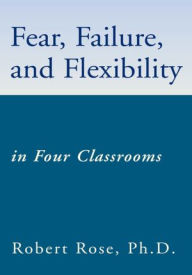 Title: Fear, Failure, and Flexibility: in Four Classrooms, Author: Robert Rose