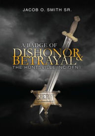 Title: A Badge of Dishonor and Betrayal: The Huntsville Incident, Author: Jacob O. Smith Sr.