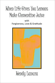 Title: When Life Gives You Lemons Make Clementine Juice: with Forgiveness, Love & Gratitude, Author: Wendy Lanuza