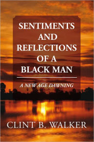 Title: SENTIMENTS AND REFLECTIONS OF A BLACK MAN: A NEW AGE DAWNING, Author: Clint B. Walker