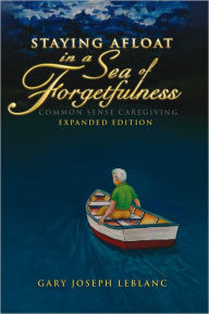 Title: Staying Afloat in a Sea of Forgetfulness: Common Sense Caregiving Expanded Edition, Author: Gary Joseph LeBlanc