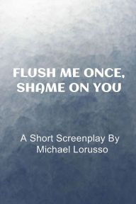 Title: Flush me Once, Shame on You: A Short Screenplay By, Author: Michael Lorusso