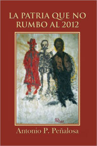 Title: LA PATRIA QUE NO RUMBO AL 2012, Author: Antonio P. Peñalosa