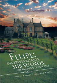 Title: Felipe: sus breves relatos, sus sueños, sus dichas y desdichas, Author: Pablo Adolfo Izquierdo López