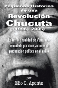 Title: Pequeñas Historias de una Revolución Chucuta (1998 - 2005): La terrible realidad de Venezuela desnudada por doce víctimas de persecución política en el exilio, Author: Elio C. Aponte