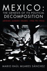 Title: Mexico: The Genesis of its Political Decomposition: (Miguel Alemán Valdés: 1936 to 1952), Author: Mario Raúl Mijares Sánchez