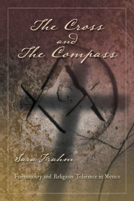 Title: The Cross and the Compass: Freemasonry and Religious Tolerance in Mexico, Author: Sara Ann Frahm