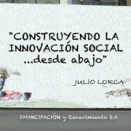Title: Construyendo La Innovacion Social...Desde Abajo: Emancipacion y Renacimiento 2.0, Author: Julio Lorca