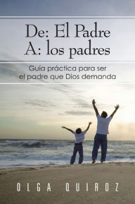 Title: De: El Padre A: los padres: Guía practica para ser el padre que Dios demanda, Author: Olga Quiroz