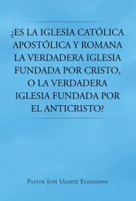 Title: Es la Iglesia católica apostólica y romana la verdadera iglesia fundada por Cristo, o la verdadera iglesia fundada por el Anticristo?, Author: Pastor José Ugarte Elsensohn