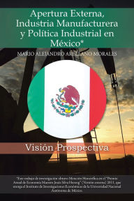 Title: Apertura Externa, Industria Manufacturera y Política Industrial en México*: Visión Prospectiva, Author: Mario Alejandro Arellano Morales