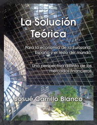 Title: La Solución Teórica: Para la economía de la Eurozona, España y el resto del mundo. Una perspectiva distinta de los mercados financieros, Author: Josué Carrillo Blanco