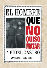 Title: El hombre que no quiso matar a Fidel Castro, Author: Filippo Albanese