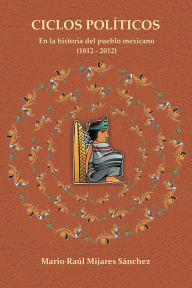 Title: Ciclos Políticos: en la historia del pueblo mexicano 21812 a 2012, Author: Mario Raúl Mijares Sánchez