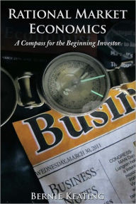 Title: Rational Market Economics: A Compass for the Beginning Investor, Author: Bernie Keating