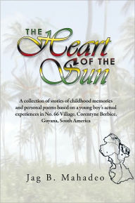 Title: The Heart of the Sun: A collection of stories of childhood memories and personal poems based on a young boy's actual experiences in No. 66 Village,, Author: Jag B. Mahadeo