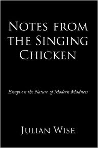 Title: Notes from the Singing Chicken: Essays on the Nature of Modern Madness, Author: Julian Wise