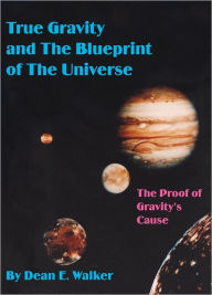 Title: True Gravity and The Blueprint of The Universe: The Proof of Gravity's Cause, Author: Dean E. Walker