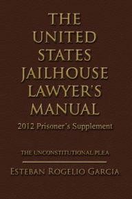 Title: The United States Jailhouse Lawyer's Manual / 2012 Prisoner's Supplement: The Unconstitutional Plea, Author: Esteban Rogelio Garcia