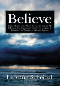 Title: Believe: Extraordinary True Short Stories To Inspire All Believers And Encourage Others To Imagine & Consider The Wonders of Life and Beyond, Author: LeAnne Scheibal