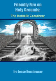 Title: Friendly Fire on Holy Grounds: The Stockpile Conspiracy, Author: Ira Jesse Hemingway