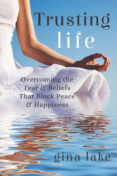 Trusting Life: Overcoming the Fear and Beliefs That Block Peace and Happiness