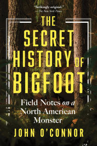 Title: The Secret History of Bigfoot: Field Notes on a North American Monster, Author: John O'Connor