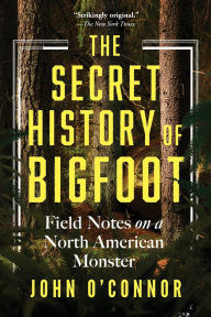 Title: The Secret History of Bigfoot: Field Notes on a North American Monster, Author: John O'Connor