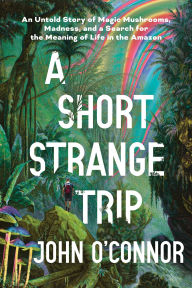 Title: A Short, Strange Trip: An Untold Story of Magic Mushrooms, Madness, and a Search for the Meaning of Life in the Amazon, Author: John O'Connor