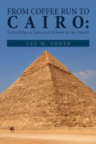 Title: FROM COFFEE RUN TO CAIRO:: LAUNCHING AN AMERICAN SCHOOL IN THE DESERT, Author: Lee M. Yoder