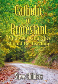 Title: Catholic or Protestant: What Our Churches Should Be Teaching, Author: Steve Childers