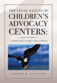 Title: The Legal Eagles of Children's Advocacy Centers:: A Lawyer's Guide to Soaring in the Courtroom, Author: ANDREW H. AGATSTON