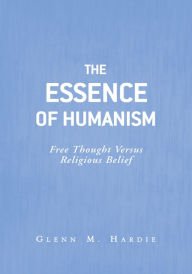 Title: The Essence of Humanism: Free Thought Versus Religious Belief, Author: Glenn M. Hardie