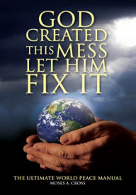 Title: God Created This Mess Let Him Fix It: The Ultimate World Peace Manual, Author: Moses A. Cross